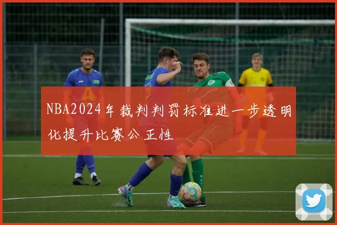 NBA2024年裁判判罚标准进一步透明化提升比赛公正性