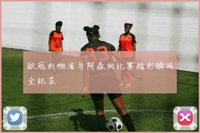 欧冠利物浦与阿森纳比赛精彩瞬间全纪录