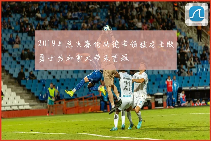 2019年总决赛伦纳德率领猛龙击败勇士为加拿大带来首冠