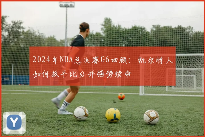 2024年NBA总决赛G6回顾：凯尔特人如何扳平比分并强势续命