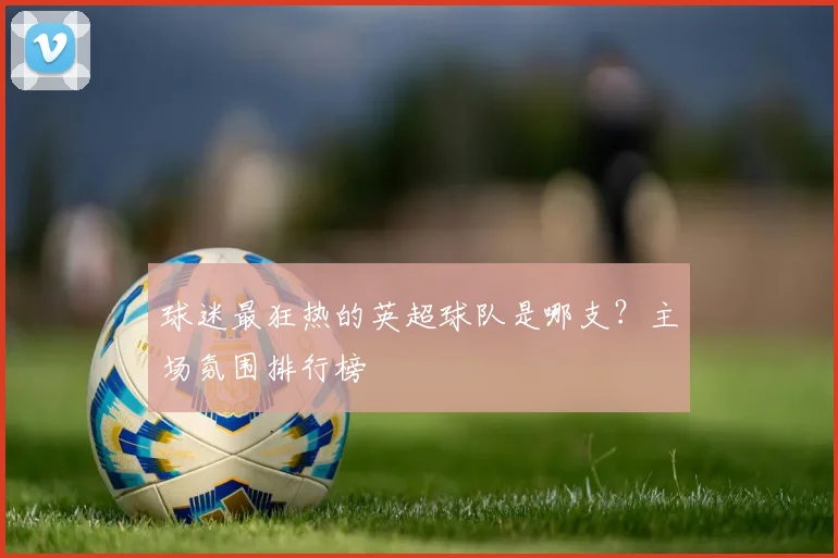 球迷最狂热的英超球队是哪支？主场氛围排行榜