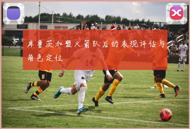 库鲁茨加盟火箭队后的表现评估与角色定位